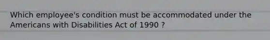 Which employee's condition must be accommodated under the Americans with Disabilities Act of 1990 ?