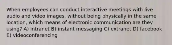 When employees can conduct interactive meetings with live audio and video images, without being physically in the same location, which means of electronic communication are they using? A) intranet B) instant messaging C) extranet D) facebook E) videoconferencing