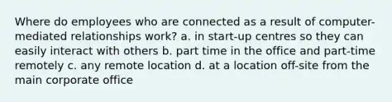 Where do employees who are connected as a result of computer-mediated relationships work? a. in start-up centres so they can easily interact with others b. part time in the office and part-time remotely c. any remote location d. at a location off-site from the main corporate office