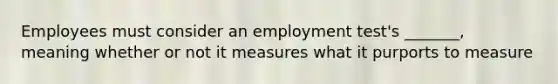 Employees must consider an employment test's _______, meaning whether or not it measures what it purports to measure