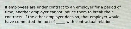 If employees are under contract to an employer for a period of time, another employer cannot induce them to break their contracts. If the other employer does so, that employer would have committed the tort of _____ with contractual relations.