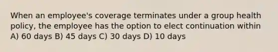 When an employee's coverage terminates under a group health policy, the employee has the option to elect continuation within A) 60 days B) 45 days C) 30 days D) 10 days