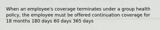 When an employee's coverage terminates under a group health policy, the employee must be offered continuation coverage for 18 months 180 days 60 days 365 days