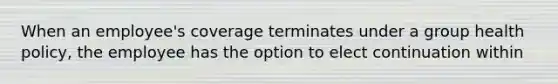 When an employee's coverage terminates under a group health policy, the employee has the option to elect continuation within