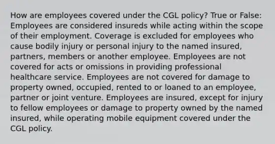 How are employees covered under the CGL policy? True or False: Employees are considered insureds while acting within the scope of their employment. Coverage is excluded for employees who cause bodily injury or personal injury to the named insured, partners, members or another employee. Employees are not covered for acts or omissions in providing professional healthcare service. Employees are not covered for damage to property owned, occupied, rented to or loaned to an employee, partner or joint venture. Employees are insured, except for injury to fellow employees or damage to property owned by the named insured, while operating mobile equipment covered under the CGL policy.