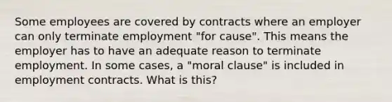 Some employees are covered by contracts where an employer can only terminate employment "for cause". This means the employer has to have an adequate reason to terminate employment. In some cases, a "moral clause" is included in employment contracts. What is this?