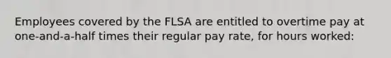 Employees covered by the FLSA are entitled to overtime pay at one-and-a-half times their regular pay rate, for hours worked:​