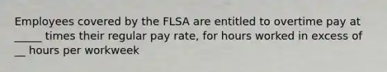 Employees covered by the FLSA are entitled to overtime pay at _____ times their regular pay rate, for hours worked in excess of __ hours per workweek