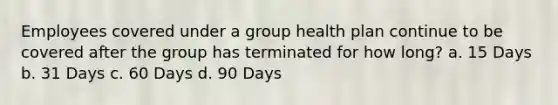 Employees covered under a group health plan continue to be covered after the group has terminated for how long? a. 15 Days b. 31 Days c. 60 Days d. 90 Days