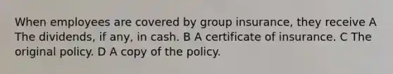 When employees are covered by group insurance, they receive A The dividends, if any, in cash. B A certificate of insurance. C The original policy. D A copy of the policy.