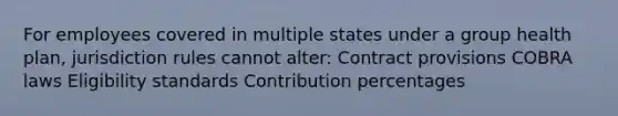For employees covered in multiple states under a group health plan, jurisdiction rules cannot alter: Contract provisions COBRA laws Eligibility standards Contribution percentages