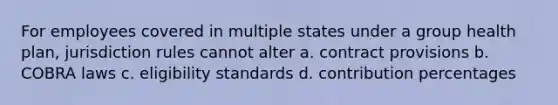 For employees covered in multiple states under a group health plan, jurisdiction rules cannot alter a. contract provisions b. COBRA laws c. eligibility standards d. contribution percentages