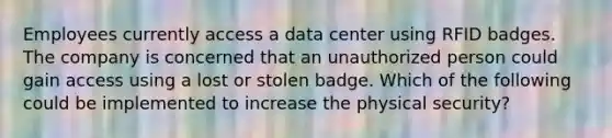 Employees currently access a data center using RFID badges. The company is concerned that an unauthorized person could gain access using a lost or stolen badge. Which of the following could be implemented to increase the physical security?