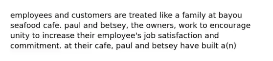 employees and customers are treated like a family at bayou seafood cafe. paul and betsey, the owners, work to encourage unity to increase their employee's job satisfaction and commitment. at their cafe, paul and betsey have built a(n)