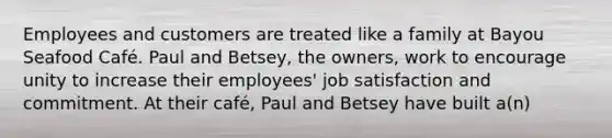 Employees and customers are treated like a family at Bayou Seafood Café. Paul and Betsey, the owners, work to encourage unity to increase their employees' job satisfaction and commitment. At their café, Paul and Betsey have built a(n)