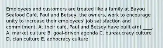 Employees and customers are treated like a family at Bayou Seafood Café. Paul and Betsey, the owners, work to encourage unity to increase their employees' job satisfaction and commitment. At their café, Paul and Betsey have built a(n) ____. A. market culture B. goal-driven agenda C. bureaucracy culture D. clan culture E. adhocracy culture