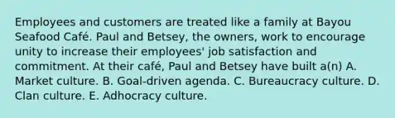 Employees and customers are treated like a family at Bayou Seafood Café. Paul and Betsey, the owners, work to encourage unity to increase their employees' job satisfaction and commitment. At their café, Paul and Betsey have built a(n) A. Market culture. B. Goal-driven agenda. C. Bureaucracy culture. D. Clan culture. E. Adhocracy culture.