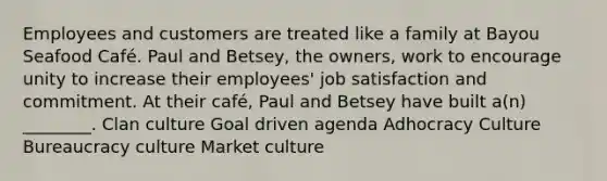 Employees and customers are treated like a family at Bayou Seafood Café. Paul and Betsey, the owners, work to encourage unity to increase their employees' job satisfaction and commitment. At their café, Paul and Betsey have built a(n) ________. Clan culture Goal driven agenda Adhocracy Culture Bureaucracy culture Market culture