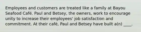 Employees and customers are treated like a family at Bayou Seafood Café. Paul and Betsey, the owners, work to encourage unity to increase their employees' job satisfaction and commitment. At their café, Paul and Betsey have built a(n) ____.