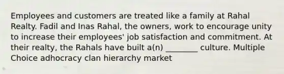 Employees and customers are treated like a family at Rahal Realty. Fadil and Inas Rahal, the owners, work to encourage unity to increase their employees' job satisfaction and commitment. At their realty, the Rahals have built a(n) ________ culture. Multiple Choice adhocracy clan hierarchy market