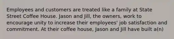 Employees and customers are treated like a family at State Street Coffee House. Jason and Jill, the owners, work to encourage unity to increase their employees' job satisfaction and commitment. At their coffee house, Jason and Jill have built a(n)