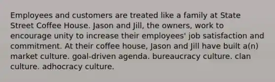 Employees and customers are treated like a family at State Street Coffee House. Jason and Jill, the owners, work to encourage unity to increase their employees' job satisfaction and commitment. At their coffee house, Jason and Jill have built a(n) market culture. goal-driven agenda. bureaucracy culture. clan culture. adhocracy culture.