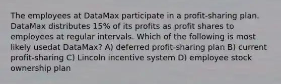 The employees at DataMax participate in a profit-sharing plan. DataMax distributes 15% of its profits as profit shares to employees at regular intervals. Which of the following is most likely usedat DataMax? A) deferred profit-sharing plan B) current profit-sharing C) Lincoln incentive system D) employee stock ownership plan