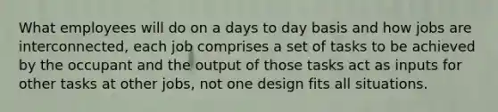 What employees will do on a days to day basis and how jobs are interconnected, each job comprises a set of tasks to be achieved by the occupant and the output of those tasks act as inputs for other tasks at other jobs, not one design fits all situations.