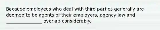 Because employees who deal with third parties generally are deemed to be agents of their employers, agency law and ________________ overlap considerably.