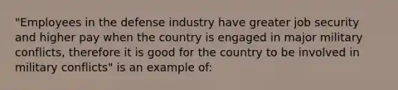 "Employees in the defense industry have greater job security and higher pay when the country is engaged in major military conflicts, therefore it is good for the country to be involved in military conflicts" is an example of: