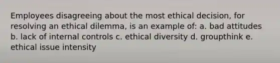 Employees disagreeing about the most ethical decision, for resolving an ethical dilemma, is an example of: a. bad attitudes b. lack of internal controls c. ethical diversity d. groupthink e. ethical issue intensity