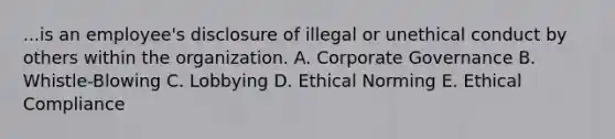 ...is an employee's disclosure of illegal or unethical conduct by others within the organization. A. Corporate Governance B. Whistle-Blowing C. Lobbying D. Ethical Norming E. Ethical Compliance