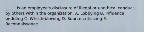 _____ is an employee's disclosure of illegal or unethical conduct by others within the organization. A. Lobbying B. Influence peddling C. Whistleblowing D. Source criticizing E. Reconnaissance