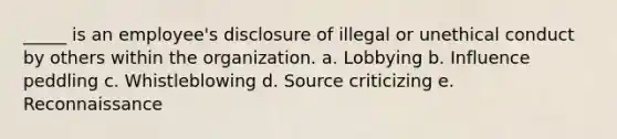 _____ is an employee's disclosure of illegal or unethical conduct by others within the organization. a. Lobbying b. Influence peddling c. Whistleblowing d. Source criticizing e. Reconnaissance