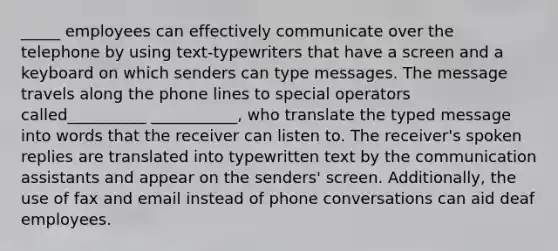 _____ employees can effectively communicate over the telephone by using text-typewriters that have a screen and a keyboard on which senders can type messages. The message travels along the phone lines to special operators called__________ ___________, who translate the typed message into words that the receiver can listen to. The receiver's spoken replies are translated into typewritten text by the communication assistants and appear on the senders' screen. Additionally, the use of fax and email instead of phone conversations can aid deaf employees.