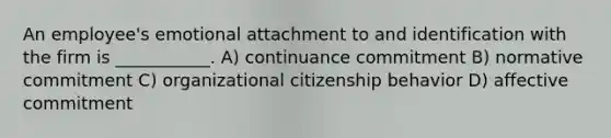 An employee's emotional attachment to and identification with the firm is ___________. A) continuance commitment B) normative commitment C) organizational citizenship behavior D) affective commitment