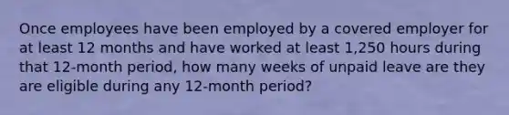 Once employees have been employed by a covered employer for at least 12 months and have worked at least 1,250 hours during that 12-month period, how many weeks of unpaid leave are they are eligible during any 12-month period?