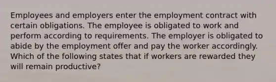 Employees and employers enter the employment contract with certain obligations. The employee is obligated to work and perform according to requirements. The employer is obligated to abide by the employment offer and pay the worker accordingly. Which of the following states that if workers are rewarded they will remain productive?