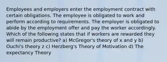 Employees and employers enter the employment contract with certain obligations. The employee is obligated to work and perform according to requirements. The employer is obligated to abide by the employment offer and pay the worker accordingly. Which of the following states that if workers are rewarded they will remain productive? a) McGregor's theory of x and y b) Ouchi's theory z c) Herzberg's Theory of Motivation d) The expectancy Theory