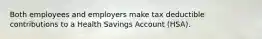 Both employees and employers make tax deductible contributions to a Health Savings Account (HSA).