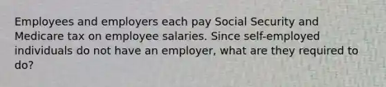 Employees and employers each pay Social Security and Medicare tax on employee salaries. Since self-employed individuals do not have an employer, what are they required to do?