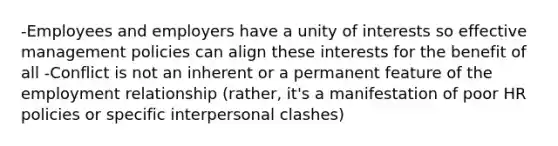 -Employees and employers have a unity of interests so effective management policies can align these interests for the benefit of all -Conflict is not an inherent or a permanent feature of the employment relationship (rather, it's a manifestation of poor HR policies or specific interpersonal clashes)