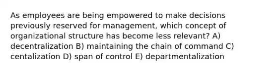 As employees are being empowered to make decisions previously reserved for management, which concept of organizational structure has become less relevant? A) decentralization B) maintaining the chain of command C) centalization D) span of control E) departmentalization