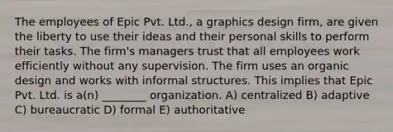 The employees of Epic Pvt. Ltd., a graphics design firm, are given the liberty to use their ideas and their personal skills to perform their tasks. The firm's managers trust that all employees work efficiently without any supervision. The firm uses an organic design and works with informal structures. This implies that Epic Pvt. Ltd. is a(n) ________ organization. A) centralized B) adaptive C) bureaucratic D) formal E) authoritative