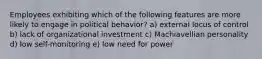 Employees exhibiting which of the following features are more likely to engage in political behavior? a) external locus of control b) lack of organizational investment c) Machiavellian personality d) low self-monitoring e) low need for power