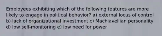 Employees exhibiting which of the following features are more likely to engage in political behavior? a) external locus of control b) lack of organizational investment c) Machiavellian personality d) low self-monitoring e) low need for power