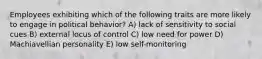 Employees exhibiting which of the following traits are more likely to engage in political behavior? A) lack of sensitivity to social cues B) external locus of control C) low need for power D) Machiavellian personality E) low self-monitoring