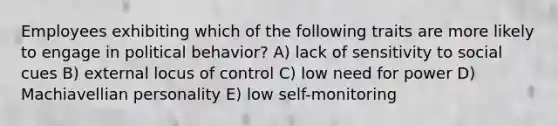 Employees exhibiting which of the following traits are more likely to engage in political behavior? A) lack of sensitivity to social cues B) external locus of control C) low need for power D) Machiavellian personality E) low self-monitoring