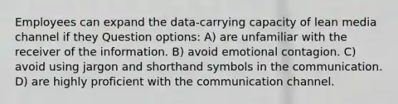 Employees can expand the data-carrying capacity of lean media channel if they Question options: A) are unfamiliar with the receiver of the information. B) avoid emotional contagion. C) avoid using jargon and shorthand symbols in the communication. D) are highly proficient with the communication channel.