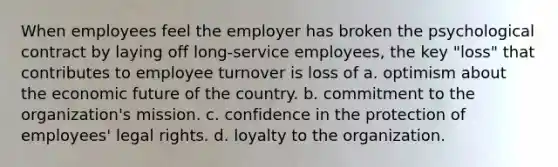 When employees feel the employer has broken the psychological contract by laying off long-service employees, the key "loss" that contributes to employee turnover is loss of a. optimism about the economic future of the country. b. commitment to the organization's mission. c. confidence in the protection of employees' legal rights. d. loyalty to the organization.